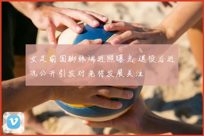 女足前国脚韩端近照曝光 退役后近况公开引发对老将发展关注