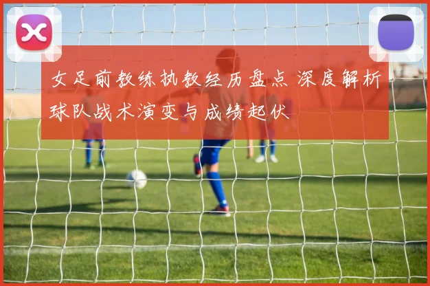 女足前教练执教经历盘点 深度解析球队战术演变与成绩起伏