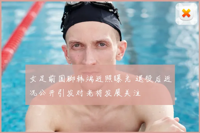 女足前国脚韩端近照曝光 退役后近况公开引发对老将发展关注